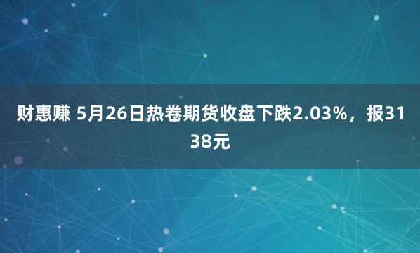 财惠赚 5月26日热卷期货收盘下跌2.03%，报3138元
