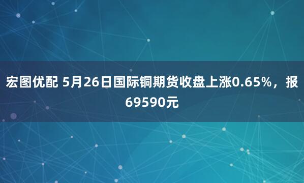 宏图优配 5月26日国际铜期货收盘上涨0.65%，报69590元