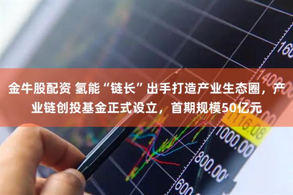 金牛股配资 氢能“链长”出手打造产业生态圈，产业链创投基金正式设立，首期规模50亿元