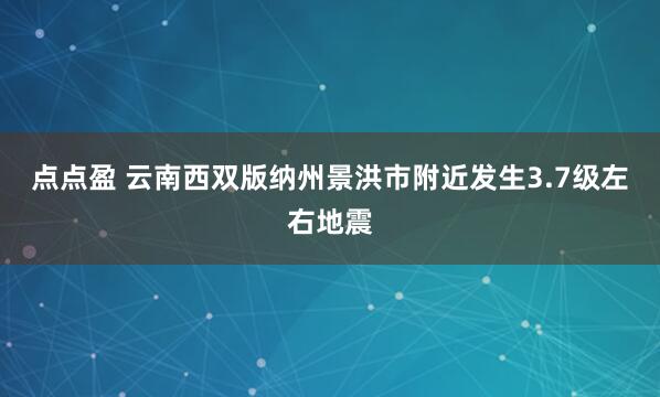 点点盈 云南西双版纳州景洪市附近发生3.7级左右地震