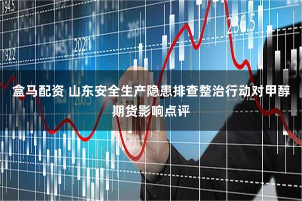 盒马配资 山东安全生产隐患排查整治行动对甲醇期货影响点评