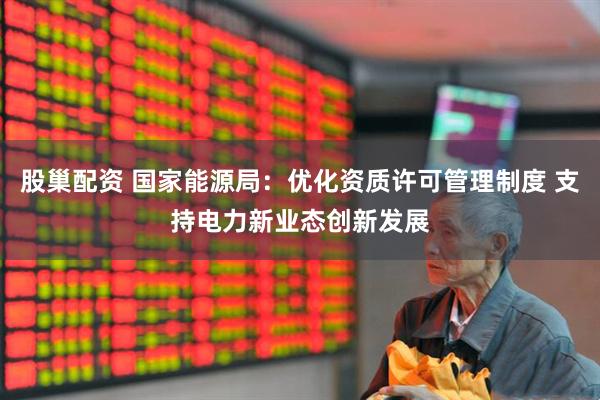 股巢配资 国家能源局：优化资质许可管理制度 支持电力新业态创新发展