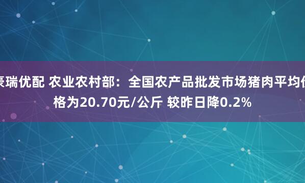豪瑞优配 农业农村部：全国农产品批发市场猪肉平均价格为20.70元/公斤 较昨日降0.2%