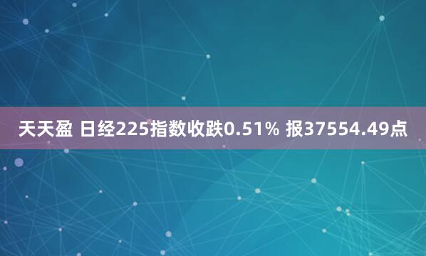 天天盈 日经225指数收跌0.51% 报37554.49点