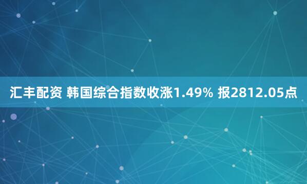 汇丰配资 韩国综合指数收涨1.49% 报2812.05点