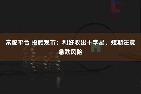 富配平台 投顾观市：利好收出十字星，短期注意急跌风险