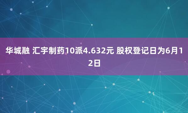 华城融 汇宇制药10派4.632元 股权登记日为6月12日