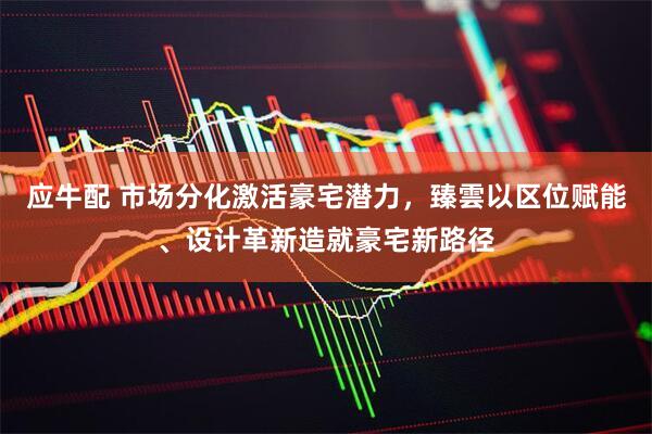 应牛配 市场分化激活豪宅潜力，臻雲以区位赋能、设计革新造就豪宅新路径