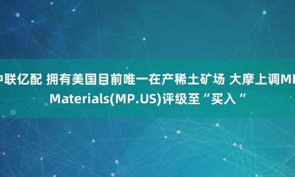 中联亿配 拥有美国目前唯一在产稀土矿场 大摩上调MP Materials(MP.US)评级至“买入“