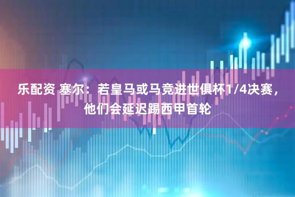 乐配资 塞尔：若皇马或马竞进世俱杯1/4决赛，他们会延迟踢西甲首轮