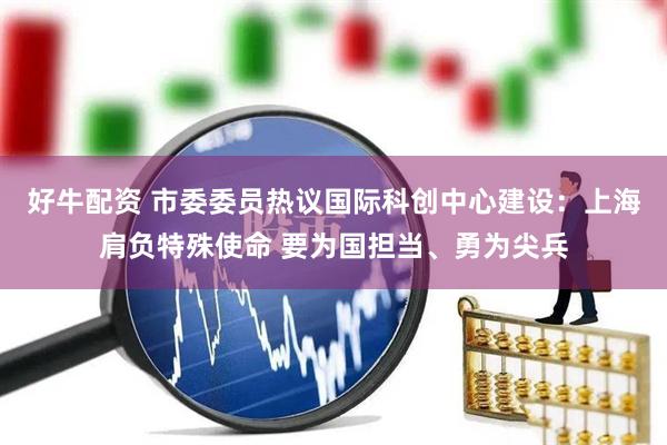 好牛配资 市委委员热议国际科创中心建设：上海肩负特殊使命 要为国担当、勇为尖兵
