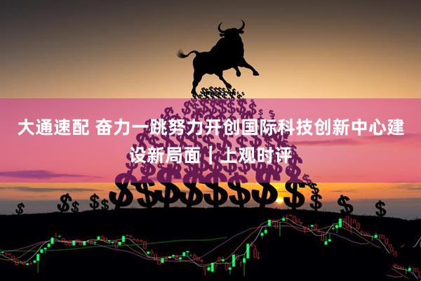 大通速配 奋力一跳努力开创国际科技创新中心建设新局面｜上观时评