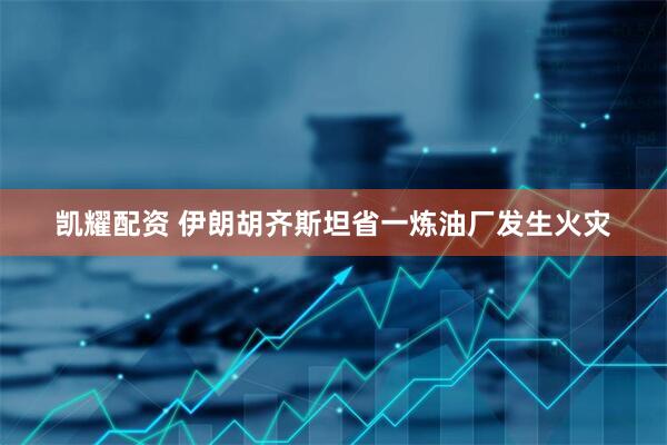 凯耀配资 伊朗胡齐斯坦省一炼油厂发生火灾
