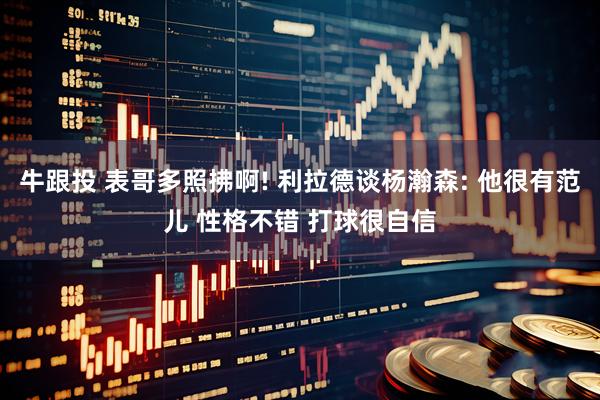 牛跟投 表哥多照拂啊! 利拉德谈杨瀚森: 他很有范儿 性格不错 打球很自信
