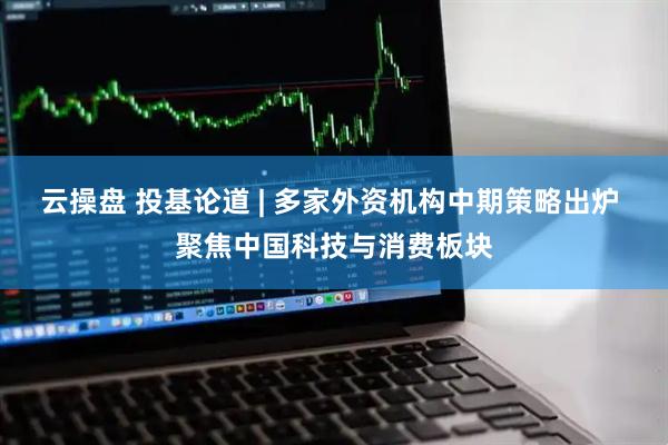 云操盘 投基论道 | 多家外资机构中期策略出炉 聚焦中国科技与消费板块