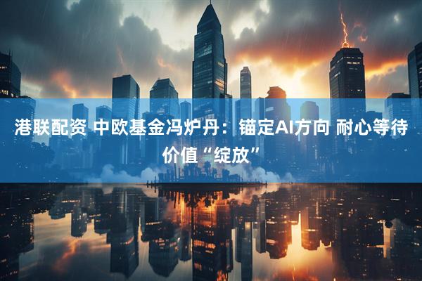港联配资 中欧基金冯炉丹：锚定AI方向 耐心等待价值“绽放”