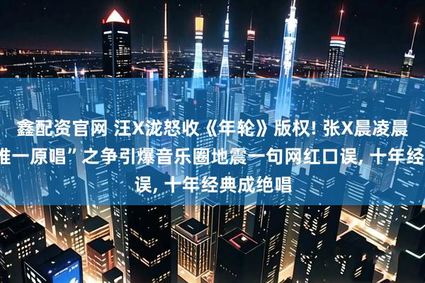鑫配资官网 汪X泷怒收《年轮》版权! 张X晨凌晨反击: “唯一原唱”之争引爆音乐圈地震一句网红口误, 十年经典成绝唱