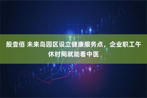 股壹佰 未来岛园区设立健康服务点，企业职工午休时间就能看中医