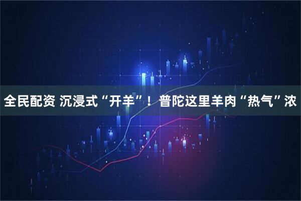 全民配资 沉浸式“开羊”！普陀这里羊肉“热气”浓