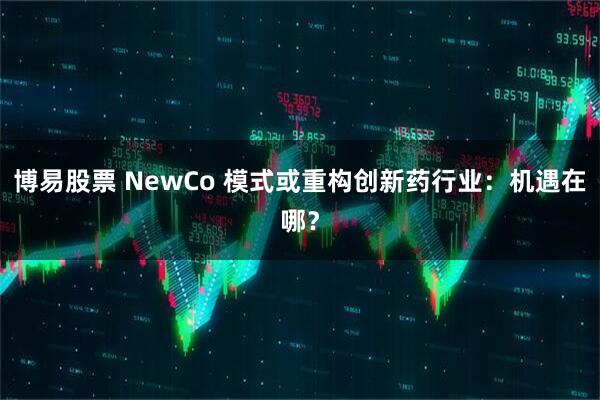 博易股票 NewCo 模式或重构创新药行业：机遇在哪？