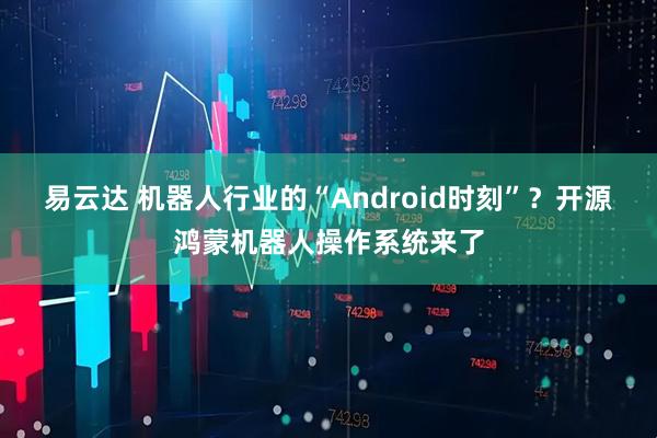 易云达 机器人行业的“Android时刻”？开源鸿蒙机器人操作系统来了