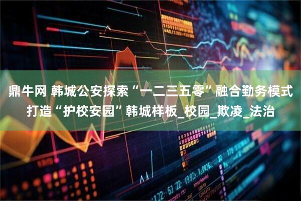 鼎牛网 韩城公安探索“一二三五零”融合勤务模式打造“护校安园”韩城样板_校园_欺凌_法治