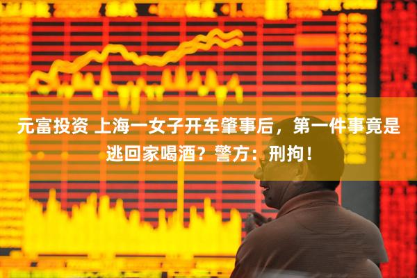 元富投资 上海一女子开车肇事后，第一件事竟是逃回家喝酒？警方：刑拘！