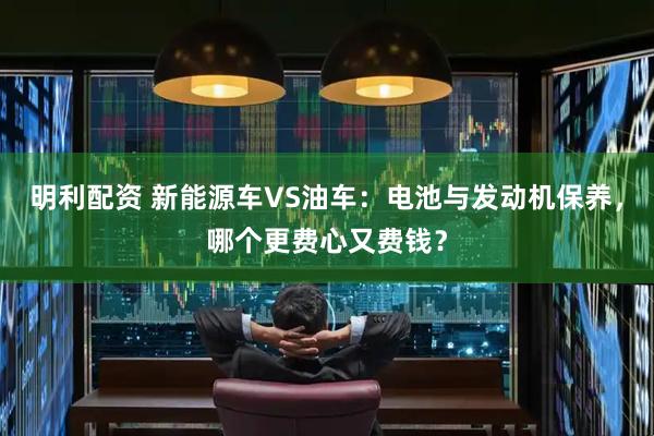 明利配资 新能源车VS油车：电池与发动机保养，哪个更费心又费钱？