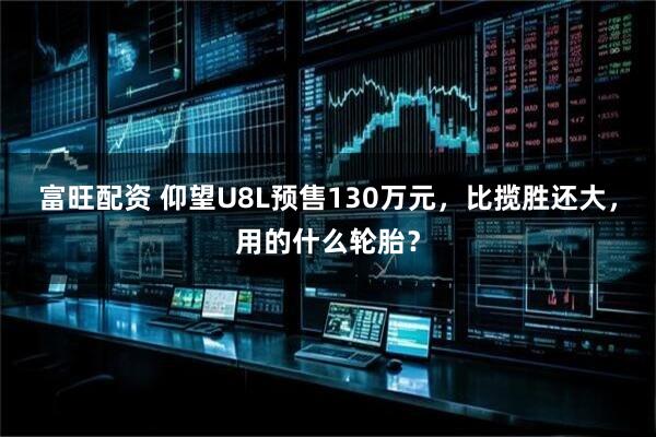富旺配资 仰望U8L预售130万元，比揽胜还大，用的什么轮胎？