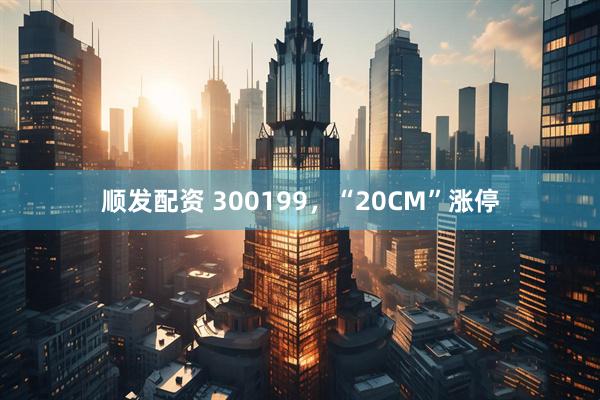 顺发配资 300199，“20CM”涨停