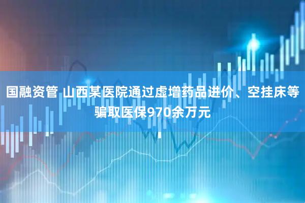 国融资管 山西某医院通过虚增药品进价、空挂床等骗取医保970余万元