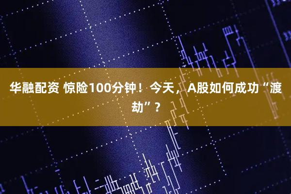 华融配资 惊险100分钟！今天，A股如何成功“渡劫”？