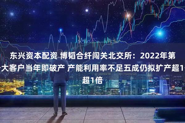 东兴资本配资 博韬合纤闯关北交所：2022年第一大客户当年即破产 产能利用率不足五成仍拟扩产超1倍