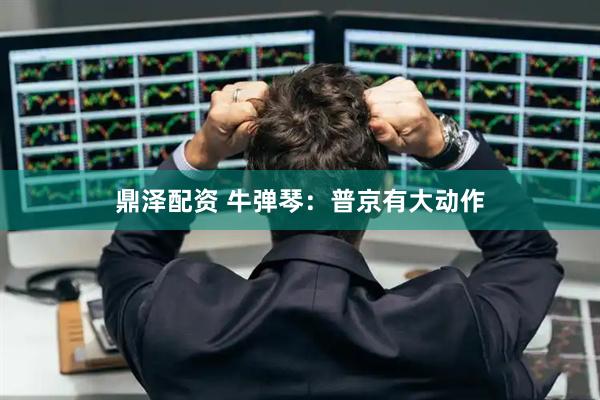 鼎泽配资 牛弹琴：普京有大动作