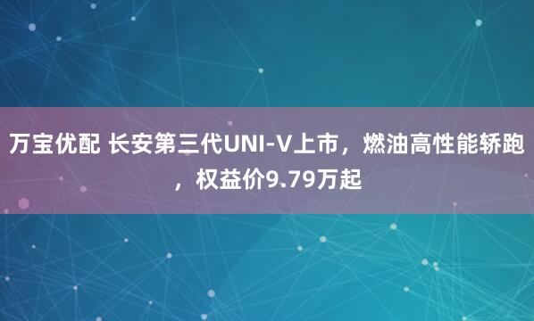 万宝优配 长安第三代UNI-V上市，燃油高性能轿跑，权益价9.79万起