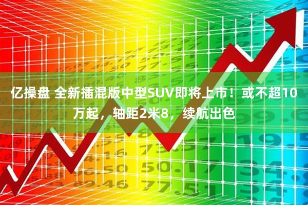 亿操盘 全新插混版中型SUV即将上市！或不超10万起，轴距2米8，续航出色