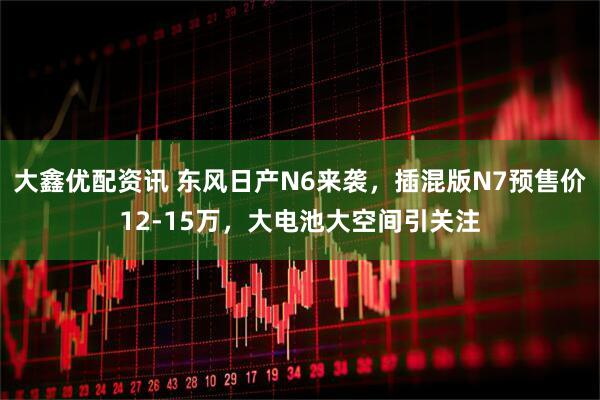 大鑫优配资讯 东风日产N6来袭，插混版N7预售价12-15万，大电池大空间引关注