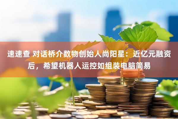 速速查 对话桥介数物创始人尚阳星：近亿元融资后，希望机器人运控如组装电脑简易
