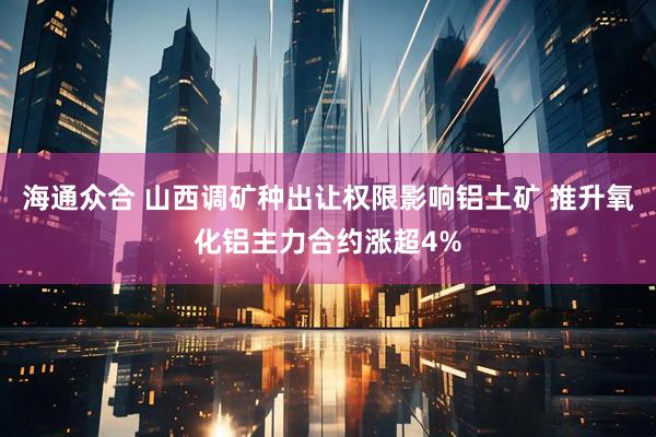 海通众合 山西调矿种出让权限影响铝土矿 推升氧化铝主力合约涨超4%