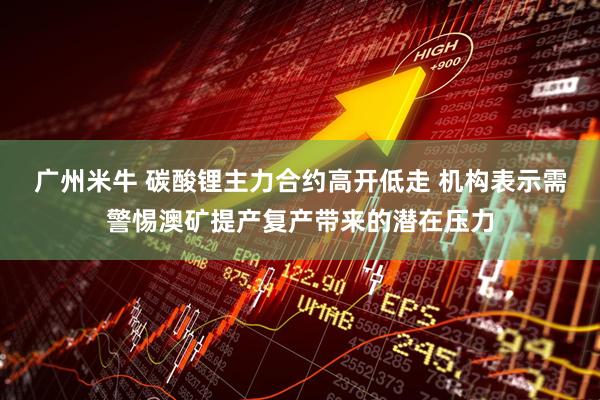 广州米牛 碳酸锂主力合约高开低走 机构表示需警惕澳矿提产复产带来的潜在压力