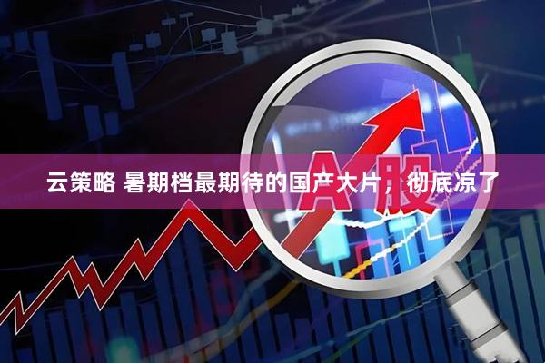 云策略 暑期档最期待的国产大片，彻底凉了