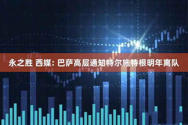 永之胜 西媒: 巴萨高层通知特尔施特根明年离队