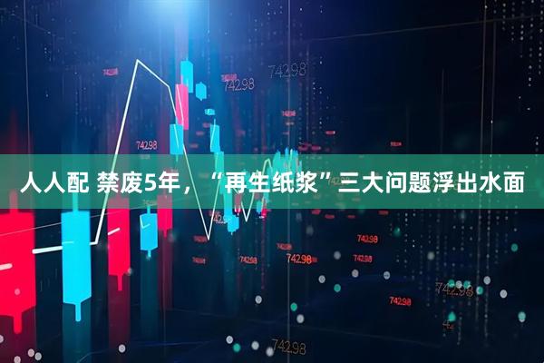 人人配 禁废5年，“再生纸浆”三大问题浮出水面