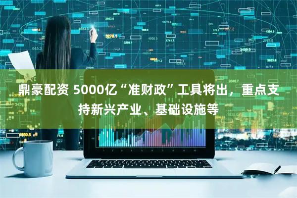 鼎豪配资 5000亿“准财政”工具将出，重点支持新兴产业、基础设施等