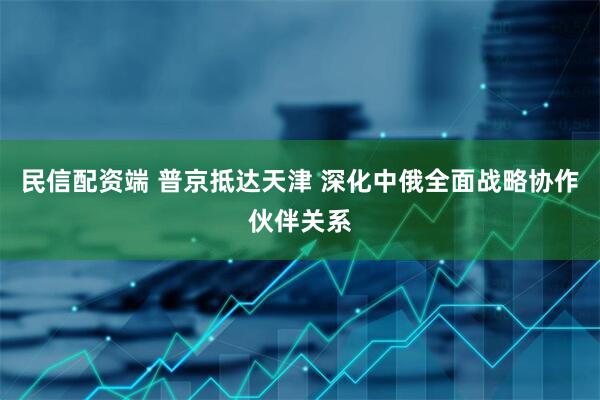 民信配资端 普京抵达天津 深化中俄全面战略协作伙伴关系