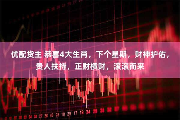 优配货主 恭喜4大生肖，下个星期，财神护佑，贵人扶持，正财横财，滚滚而来