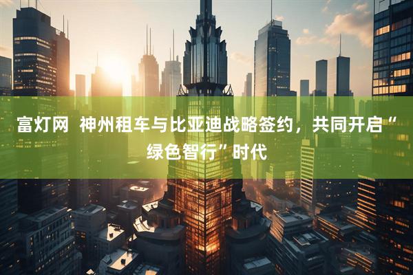 富灯网  神州租车与比亚迪战略签约，共同开启“绿色智行”时代