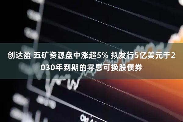 创达盈 五矿资源盘中涨超5% 拟发行5亿美元于2030年到期的零息可换股债券